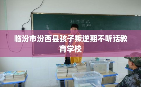 临汾市汾西县孩子叛逆期不听话教育学校 临汾市汾西县孩子叛逆期不听话教育学校