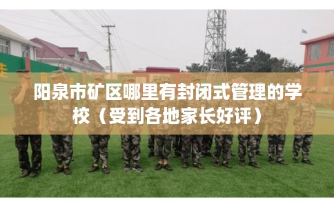 阳泉市矿区哪里有封闭式管理的学校（受到各地家长好评）