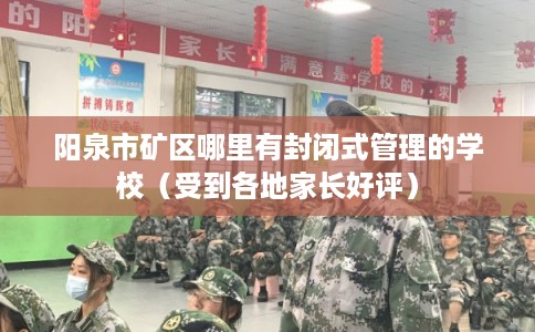 阳泉市矿区哪里有封闭式管理的学校（受到各地家长好评）