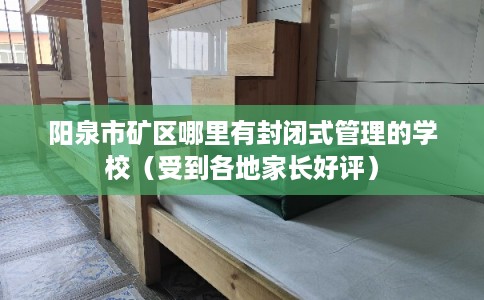 阳泉市矿区哪里有封闭式管理的学校（受到各地家长好评）