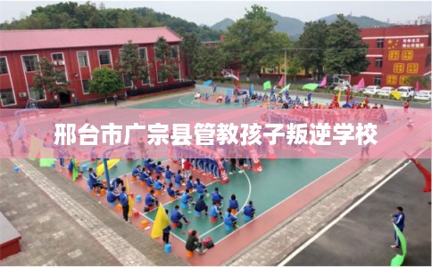 邢台市广宗县管教孩子叛逆学校 邢台市广宗县管教孩子叛逆学校