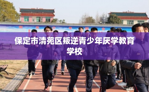 保定市清苑区叛逆青少年厌学教育学校