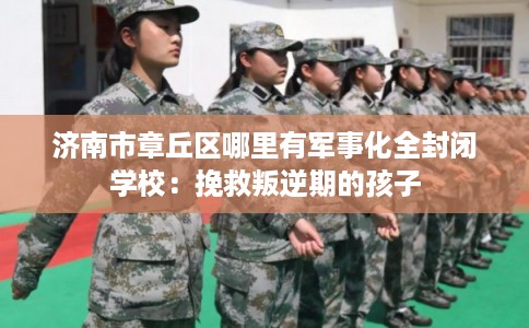 济南市章丘区哪里有军事化全封闭学校：挽救叛逆期的孩子