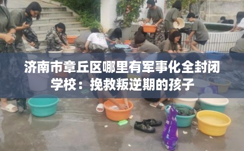 济南市章丘区哪里有军事化全封闭学校：挽救叛逆期的孩子