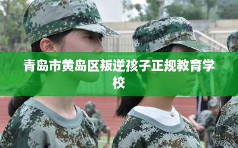 青岛市黄岛区叛逆孩子正规教育学校