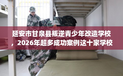 延安市甘泉县叛逆青少年改造学校，2026年超多成功案例这十家学校！