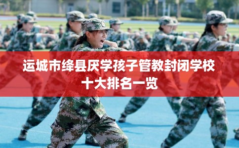 运城市绛县厌学孩子管教封闭学校十大排名一览