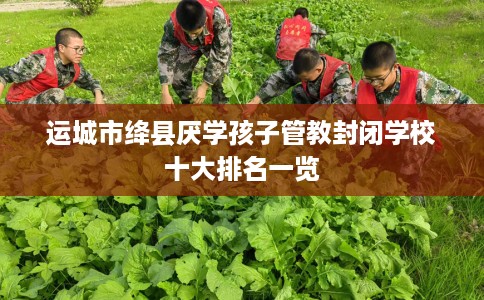 运城市绛县厌学孩子管教封闭学校十大排名一览
