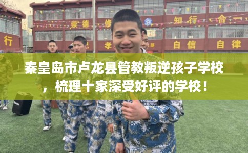 秦皇岛市卢龙县管教叛逆孩子学校,梳理十家深受好评的学校! 秦皇岛市卢龙县管教叛逆孩子学校,梳理十家深受好评的学校!