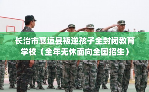 长治市襄垣县叛逆孩子全封闭教育学校（全年无休面向全国招生）
