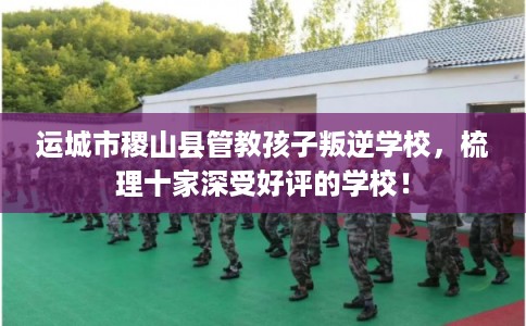 运城市稷山县管教孩子叛逆学校,梳理十家深受好评的学校! 运城市稷山县管教孩子叛逆学校,梳理十家深受好评的学校!