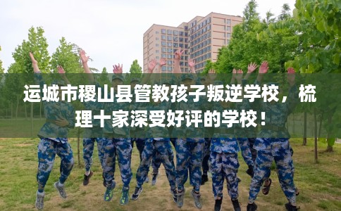 运城市稷山县管教孩子叛逆学校,梳理十家深受好评的学校! 运城市稷山县管教孩子叛逆学校,梳理十家深受好评的学校!