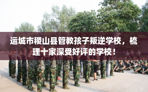 运城市稷山县管教孩子叛逆学校,梳理十家深受好评的学校! 运城市稷山县管教孩子叛逆学校,梳理十家深受好评的学校!