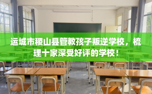 运城市稷山县管教孩子叛逆学校,梳理十家深受好评的学校! 运城市稷山县管教孩子叛逆学校,梳理十家深受好评的学校!