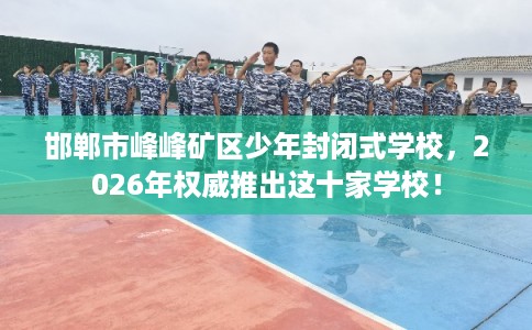 邯郸市峰峰矿区少年封闭式学校，2026年权威推出这十家学校！