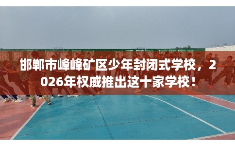 邯郸市峰峰矿区少年封闭式学校，2026年权威推出这十家学校！