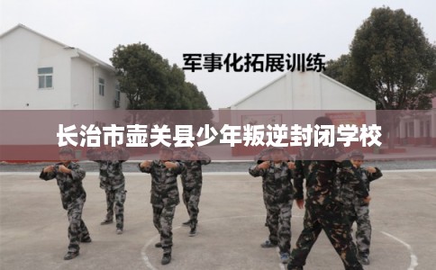 长治市壶关县少年叛逆封闭学校 长治市壶关县少年叛逆封闭学校
