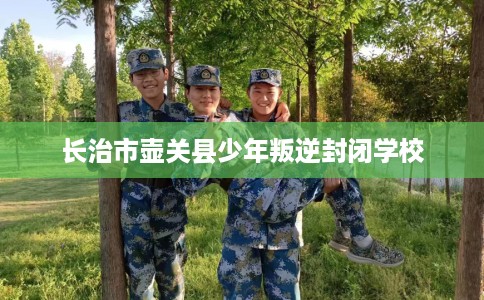 长治市壶关县少年叛逆封闭学校 长治市壶关县少年叛逆封闭学校
