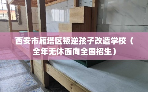 西安市雁塔区叛逆孩子改造学校（全年无休面向全国招生）