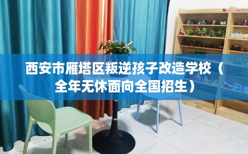 西安市雁塔区叛逆孩子改造学校（全年无休面向全国招生）