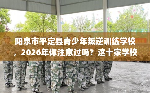 阳泉市平定县青少年叛逆训练学校,2026年你注意过吗?这十家学校! 阳泉市平定县青少年叛逆训练学校,2026年你注意过吗?这十家学校!