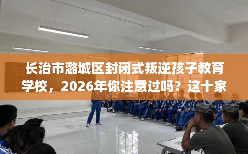 长治市潞城区封闭式叛逆孩子教育学校,2026年你注意过吗?这十家学校! 长治市潞城区封闭式叛逆孩子教育学校,2026年你注意过吗?这十家学校!