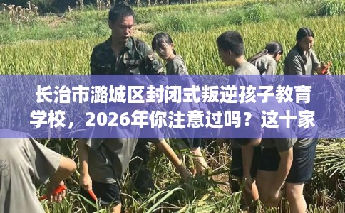 长治市潞城区封闭式叛逆孩子教育学校,2026年你注意过吗?这十家学校! 长治市潞城区封闭式叛逆孩子教育学校,2026年你注意过吗?这十家学校!