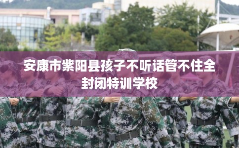安康市紫阳县孩子不听话管不住全封闭特训学校