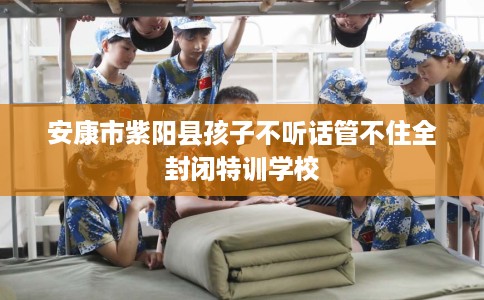 安康市紫阳县孩子不听话管不住全封闭特训学校