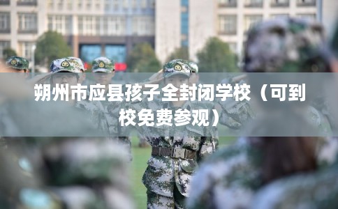朔州市应县孩子全封闭学校（可到校免费参观）