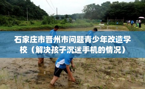 石家庄市晋州市问题青少年改造学校(解决孩子沉迷手机的情况) 石家庄市晋州市问题青少年改造学校(解决孩子沉迷手机的情况)