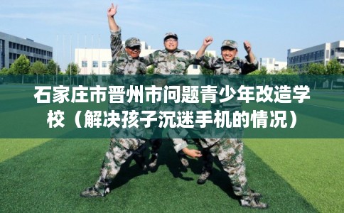 石家庄市晋州市问题青少年改造学校(解决孩子沉迷手机的情况) 石家庄市晋州市问题青少年改造学校(解决孩子沉迷手机的情况)