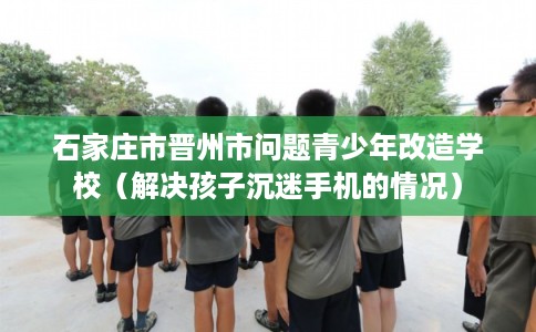 石家庄市晋州市问题青少年改造学校(解决孩子沉迷手机的情况) 石家庄市晋州市问题青少年改造学校(解决孩子沉迷手机的情况)