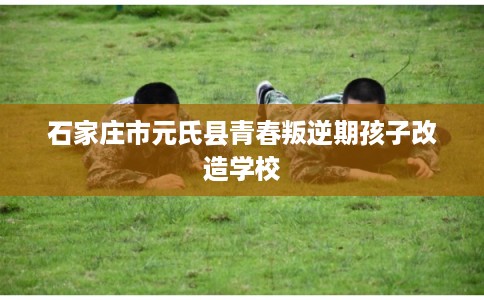 石家庄市元氏县青春叛逆期孩子改造学校 石家庄市元氏县青春叛逆期孩子改造学校