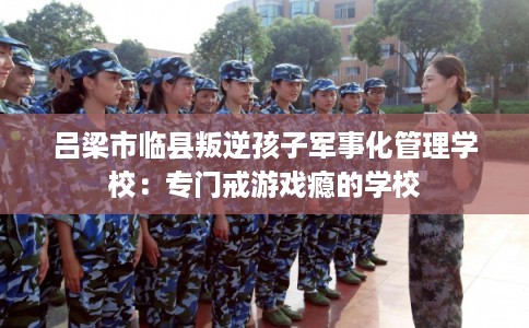 吕梁市临县叛逆孩子军事化管理学校:专门戒游戏瘾的学校 吕梁市临县叛逆孩子军事化管理学校:专门戒游戏瘾的学校