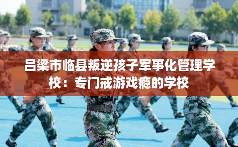 吕梁市临县叛逆孩子军事化管理学校:专门戒游戏瘾的学校 吕梁市临县叛逆孩子军事化管理学校:专门戒游戏瘾的学校