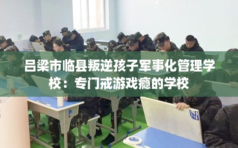 吕梁市临县叛逆孩子军事化管理学校:专门戒游戏瘾的学校 吕梁市临县叛逆孩子军事化管理学校:专门戒游戏瘾的学校