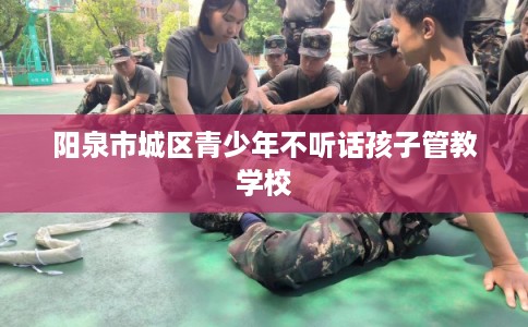 阳泉市城区青少年不听话孩子管教学校 阳泉市城区青少年不听话孩子管教学校