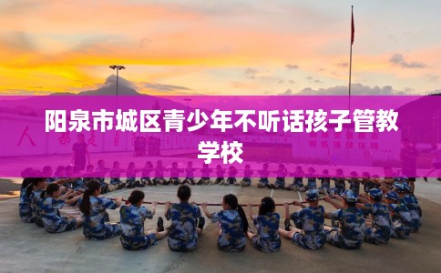 阳泉市城区青少年不听话孩子管教学校 阳泉市城区青少年不听话孩子管教学校