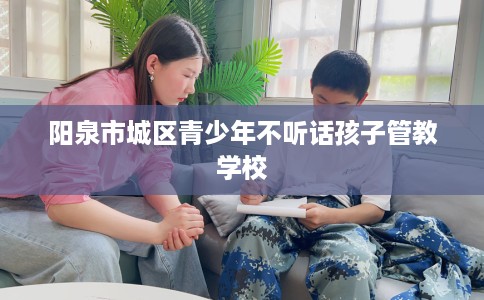 阳泉市城区青少年不听话孩子管教学校 阳泉市城区青少年不听话孩子管教学校