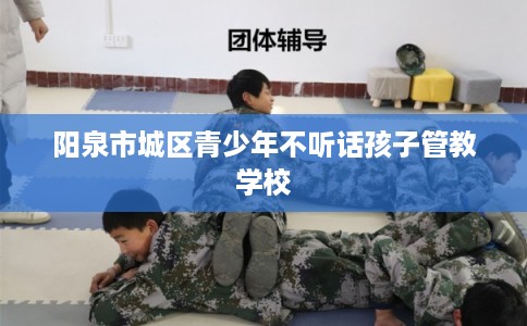 阳泉市城区青少年不听话孩子管教学校 阳泉市城区青少年不听话孩子管教学校
