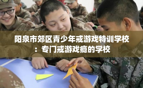 阳泉市郊区青少年戒游戏特训学校：专门戒游戏瘾的学校
