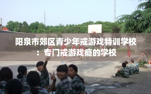 阳泉市郊区青少年戒游戏特训学校：专门戒游戏瘾的学校