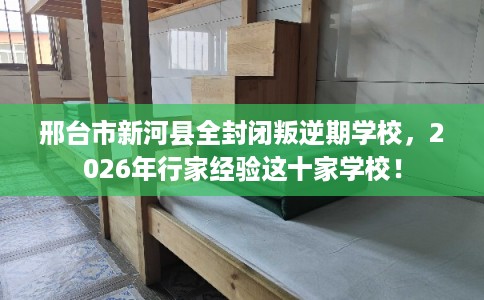 邢台市新河县全封闭叛逆期学校，2026年行家经验这十家学校！
