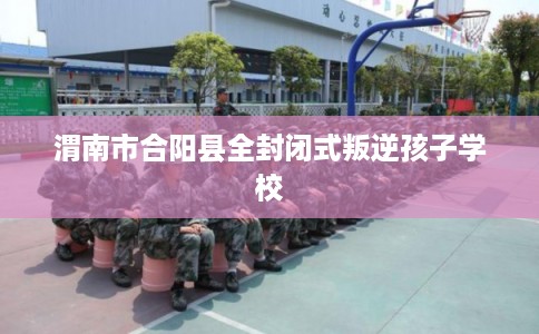 渭南市合阳县全封闭式叛逆孩子学校 渭南市合阳县全封闭式叛逆孩子学校