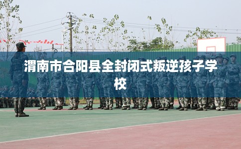 渭南市合阳县全封闭式叛逆孩子学校 渭南市合阳县全封闭式叛逆孩子学校