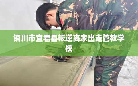 铜川市宜君县叛逆离家出走管教学校 铜川市宜君县叛逆离家出走管教学校