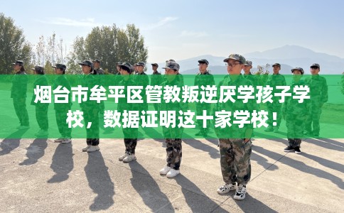 烟台市牟平区管教叛逆厌学孩子学校，数据证明这十家学校！