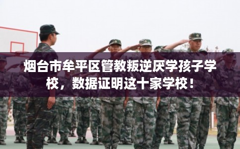 烟台市牟平区管教叛逆厌学孩子学校，数据证明这十家学校！