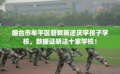 烟台市牟平区管教叛逆厌学孩子学校，数据证明这十家学校！
